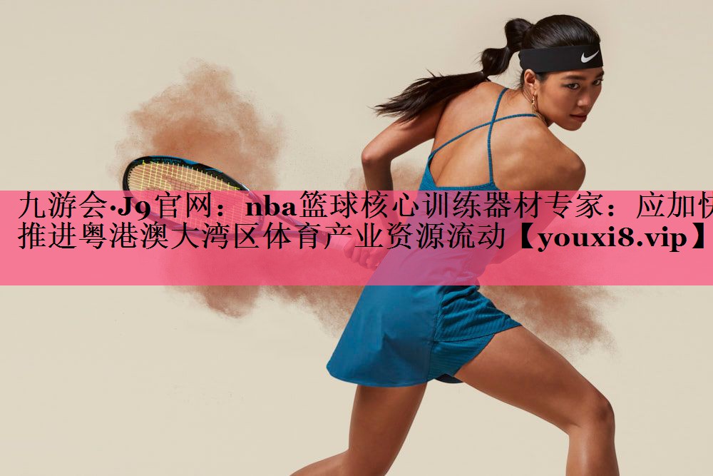 nba篮球核心训练器材专家：应加快推进粤港澳大湾区体育产业资源流动